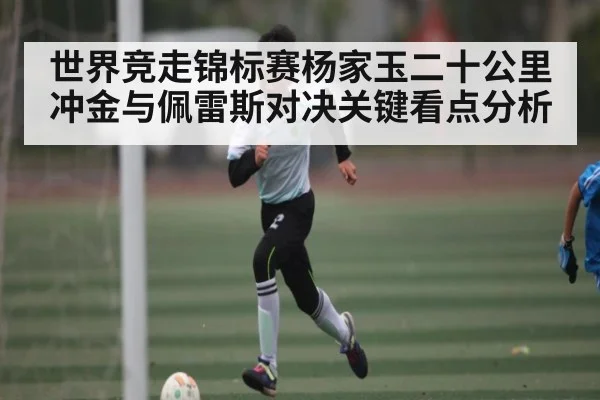 世界竞走锦标赛杨家玉二十公里冲金与佩雷斯对决关键看点分析