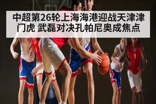 中超第26轮上海海港迎战天津津门虎 武磊对决孔帕尼奥成焦点