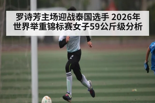罗诗芳主场迎战泰国选手 2026年世界举重锦标赛女子59公斤级分析