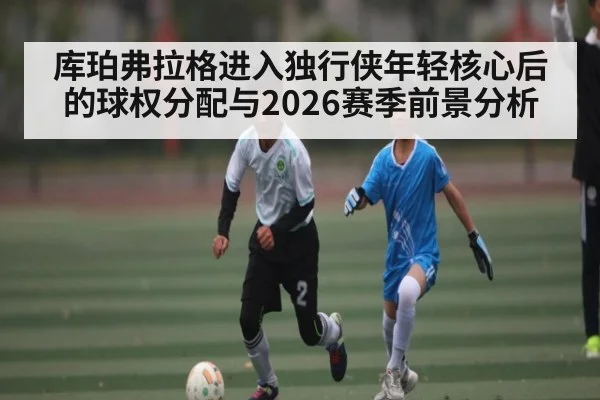 库珀弗拉格进入独行侠年轻核心后的球权分配与2026赛季前景分析